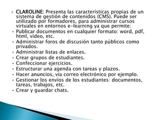 CLAROLINE: Presenta las características propias de un sistema de gestión de contenidos (CMS). Puede ser utilizado por formadores, para administrar cursos virtuales en entornos e-learning ya que permite:•	Publicar documentos en cualquier formato: word, pdf, html, vídeo, etc.•	Administrar foros de discusión tanto públicos como privados.•	Administrar listas de enlaces.•	Crear grupos de estudiantes.•	Confeccionar ejercicios.•	Estructurar una agenda con tareas y plazos.•	Hacer anuncios, vía correo electrónico por ejemplo.•	Gestionar los envíos de los estudiantes: documentos, tareas, trabajos, etc.•	Crear y guardar chats. 