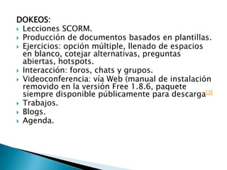 DOKEOS: Lecciones SCORM.Producción de documentos basados en plantillas.Ejercicios: opción múltiple, llenado de espacios en blanco, cotejar alternativas, preguntas abiertas, hotspots.Interacción: foros, chats y grupos.Videoconferencia: vía Web (manual de instalación removido en la versión Free 1.8.6, paquete siempre disponible públicamente para descarga[3]Trabajos.Blogs.Agenda.