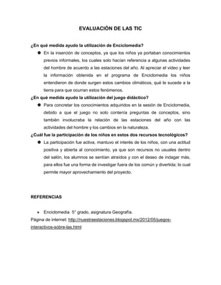 EVALUACIÓN DE LAS TIC
¿En qué medida ayudo la utilización de Enciclomedia?
 En la inserción de conceptos, ya que los niños ya portaban conocimientos
previos informales, los cuales solo hacían referencia a algunas actividades
del hombre de acuerdo a las estaciones del año. Al apreciar el video y leer
la información obtenida en el programa de Enciclomedia los niños
entendieron de donde surgen estos cambios climáticos, qué le sucede a la
tierra para que ocurran estos fenómenos.
¿En qué medida ayudo la utilización del juego didáctico?
 Para concretar los conocimientos adquiridos en la sesión de Enciclomedia,
debido a que el juego no solo contenía preguntas de conceptos, sino
también involucraba la relación de las estaciones del año con las
actividades del hombre y los cambios en la naturaleza.
¿Cuál fue la participación de los niños en estos dos recursos tecnológicos?
 La participación fue activa, mantuvo el interés de los niños, con una actitud
positiva y abierta al conocimiento, ya que son recursos no usuales dentro
del salón, los alumnos se sentían atraídos y con el deseo de indagar más,
para ellos fue una forma de investigar fuera de los común y divertida; lo cual
permite mayor aprovechamiento del proyecto.
REFERENCIAS
Enciclomedia 5° grado, asignatura Geografía.
Página de internet: http://nuestraestaciones.blogspot.mx/2012/05/juegos-
interactivos-sobre-las.html
 