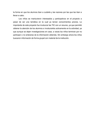 la forma en que los alumnos iban a cuidarla y las razones por las que las iban a
llevar a cabo.
Los niños se mantuvieron interesados y participativos en el proyecto a
pesar de ser una temática en la cual ya tenían conocimientos previos. Lo
importante de este proyecto fue involucrar las TIC con un recurso, ya que permitió
obtener la atención de los alumnos e involucrarlos activamente en la actividad, ya
que aunque se dejen investigaciones en casa, a veces los niños terminan por no
participar o no enterarse de la información obtenida. Sin embargo ahora los niños
buscaron información de forma grupal con material de la institución.
 