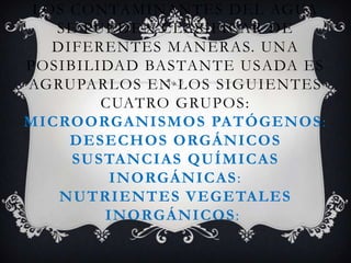 LOS CONTAMINANTES DEL AGUA
SE PUEDEN CLASIFICAR DE
DIFERENTES MANERAS. UNA
POSIBILIDAD BASTANTE USADA ES
AGRUPARLOS EN LOS SIGUIENTES
CUATRO GRUPOS:
MICROORGANISMOS PATÓGENOS :
DESECHOS ORGÁNICOS
SUSTANCIAS QUÍMICAS
INORGÁNICAS:
NUTRIENTES VEGETALES
INORGÁNICOS:

 