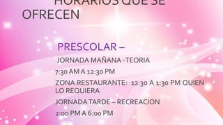 HORARIOSQUE SE
OFRECEN
PRESCOLAR –
JORNADA MAÑANA -TEORIA
7:30 AM A 12:30 PM
ZONA RESTAURANTE: 12:30 A 1:30 PM QUIEN
LO REQUIERA
JORNADATARDE – RECREACION
2:00 PM A 6:00 PM
 