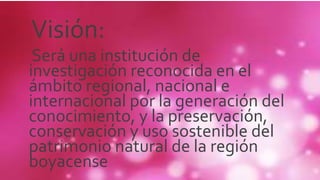 Visión:
Será una institución de
investigación reconocida en el
ámbito regional, nacional e
internacional por la generación del
conocimiento, y la preservación,
conservación y uso sostenible del
patrimonio natural de la región
boyacense
 