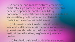 ....A partir del año 2002 los distritos y municipios
certificables, y a partir del 2003 los departamentos
deberán disponer del nombre, apellidos y
documentos de identificación de cada estudiante del
sector estatal y de la población escolarizada por
modalidad de contratación del servicio.
...d) Información relacionada con la situación
académica al finalizar el año: aprobados, reprobados
y desertores, de cada uno de los estudiantes, por
instituciones educativas, según sede, jornada y
grados
....f) Resultado de la evaluación trienal de logros
 