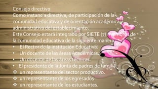 Consejo directivo
Como instancia directiva, de participación de la
comunidad educativa y de orientación académica y
administrativa del establecimiento.
Este Consejo estará integrado por SIETE (7) miembros de
la comunidad educativa de la siguiente manera:
• El Rector de la institución Educativa.
• Un docente de las áreas Académicas.
• Un docente de las áreas técnicas.
• El presidente de la Junta de padres de familia.
 un representante del sector productivo.
 un representante de los egresados
 un representante de los estudiantes.
 