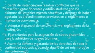 c. Servir de instancia para resolver conflictos que se
presenten entre docentes y administrativos con los
alumnos del establecimiento educativo y después de haber
agotado los procedimientos previstos en el reglamento o
manual de convivencia.
d. Adoptar el manual de convivencia y el reglamento de la
Institución.
e. Fijar criterios para la asignación de cupos disponibles
para la admisión de nuevos alumnos.
f. Asumir la defensa y garantía de los derechos de toda la
comunidad educativa, cuando alguno de sus miembros se
sienta lesionado.
 