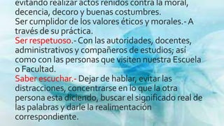 evitando realizar actos reñidos contra la moral,
decencia, decoro y buenas costumbres.
Ser cumplidor de los valores éticos y morales.-A
través de su práctica.
Ser respetuoso.-Con las autoridades, docentes,
administrativos y compañeros de estudios; así
como con las personas que visiten nuestra Escuela
o Facultad.
Saber escuchar.- Dejar de hablar, evitar las
distracciones, concentrarse en lo que la otra
persona esta diciendo, buscar el significado real de
las palabras y darle la realimentación
correspondiente.
 