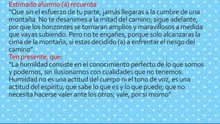 Estimado alumno (a) recuerda:
“Que sin el esfuerzo de tu parte, jamás llegaras a la cumbre de una
montaña. No te desanimes a la mitad del camino; sigue adelante,
por que los horizontes se tornaran amplios y maravillosos a medida
que vayas subiendo. Pero no te engañes, porque solo alcanzaras la
cima de la montaña, si estas decidido (a) a enfrentar el riesgo del
camino”.
Ten presente, que:
“La humildad consiste en el conocimiento perfecto de lo que somos
y podemos, sin ilusionarnos con cualidades que no tenemos.
Humildad no es una actitud del cuerpo ni el tono de voz, es una
actitud del espíritu, que sabe lo que es y lo que puede; que no
necesita hacerse valer ante los otros; vale, por si mismo”.
 