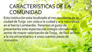 CARACTERÍSTICAS DE LA
COMUNIDAD
Esta institución esta localizado al nor-occidente de la
ciudad deTunja con vista a la cuidad y a la naturaleza,
en el barrio Lombardía -Tenemos el gusto de
presentarles este espectacular colegio ubicado en el
sector de mayor valorización deTunja, de fácil acceso
a la vía universitaria y a unos cuantos pasos de
Unicentro.
 