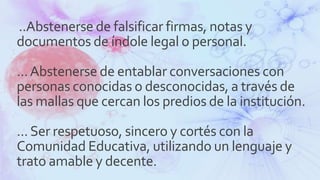 ..Abstenerse de falsificar firmas, notas y
documentos de índole legal o personal.
...Abstenerse de entablar conversaciones con
personas conocidas o desconocidas, a través de
las mallas que cercan los predios de la institución.
...Ser respetuoso, sincero y cortés con la
Comunidad Educativa, utilizando un lenguaje y
trato amable y decente.
 