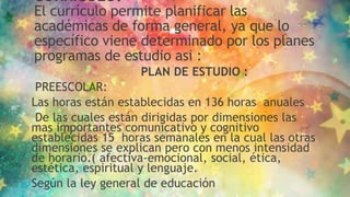 CURRICULO:
El currículo permite planificar las
académicas de forma general, ya que lo
específico viene determinado por los planes
programas de estudio asi :
PLAN DE ESTUDIO :
PREESCOLAR:
Las horas están establecidas en 136 horas anuales
De las cuales están dirigidas por dimensiones las
mas importantes comunicativo y cognitivo
establecidas 15 horas semanales en la cual las otras
dimensiones se explican pero con menos intensidad
de horario.( afectiva-emocional, social, ética,
estética, espiritual y lenguaje.
Según la ley general de educación
 