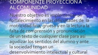 COMPONENTE PROYECCIONA
ALCOMUNIDAD
Nuestro objetivo es implementar un
fortalecimiento en las dificultades de la
motricidad fina, gruesa y en la lectura la
falta de comprensión y pronunciación
de un texto de cualquier clase para así
agudizar los sentidos del alumno y ante
la sociedad tengan un
desenvolvimiento intelectual y cultural
 