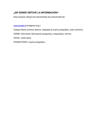 ¿DE DONDE OBTUVE LA INFORMACIÓN?
Este proyecto utilizara las herramientas de productividad de:
www.google.cl (imágenes png,)
Colegio Robert Johnson (lectura, adaptada al cuento pictográfico, autor anónimo)
WORD: Información del proyecto (preguntas y respuestas), informe.
EXCEL: Carta Gantt
POWER POINT: Cuento pictográfico.
 