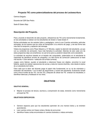 Proyecto TIC como potencializadoras del proceso de Lectoescritura

Celmira Delgado

Docente del CER San Pedro

Sede El Salero Bajo



Descripción del Proyecto.

Para y durante el desarrollo de este proyecto, utilizaremos las TIC como herramienta fundamental,
en las actividades a realizar con los estudiantes de Grado 0, hasta Grado 5°.
Dichas actividades son de carácter lúdico y pedagógico, como lo son Cuentos animados, películas
animadas; de tal manera que los niños se transporten a su entorno de juego, y de esa forma sea
más fácil la recepción y captación del mensaje.
Videos de programas como Plaza Sésamo y 31 Minutos, captan la atención del estudiante, ya que
con su contenido de animación, hace más llamativa la actividad. Además de esto cada uno de
estos programas deja una enseñanza, la cual sirve para su posterior desarrollo como estudiante.
La actividad de escritura basada en el teclado del computador, potencializa en el estudiante la
capacidad de identificar errores de ortografía y su fácil forma de corrección (seleccionar la frase
mal escrita + Click derecho + selección de la frase correcta).
Juegos como Sebran, ayudan al estudiante a relacionar frases con objetos, encontrar la vocal
faltante, aparte de realizar operaciones de sumas y resta de manera divertida, visto desde la óptica
de un estudiante de 6 años.
Claro está que la labor del docente juega el papel más fundamental, en su rol de orientador y
evaluador del estudiante. Y en la labor de seguimiento y control del estudiante. Evaluación simple
como mirar el antes de las TIC, con las TIC y después de utilizar las TIC analizar los resultados, e
identificar falencias y fortalezas en los niños.



                                          OBJETIVOS

OBJETIVO GENERAL:


    Mejorar el proceso de lectura, escritura y comprensión de estas, teniendo como herramienta
    principal las TIC.

OBJETIVOS ESPECIFICOS:




    Generar espacios para que los estudiantes aprendan de una manera lúdica y se diviertan
    aprendiendo.
    Leer cuentos cortos con frases cortas y fáciles de pronunciar.
    Identificar frases cortas encontradas en cuentos ilustrados o videos animados.
 