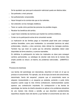 Se ha apuntado que para que la educación nutricional pueda ser efectiva debe: 
o Ser pertinente a nivel personal. 
o Ser perfectamente comprensible. 
o Hacer hincapié en la comida más que en los nutrientes. 
o Ser coherente con los mensajes dietéticos. 
o Tener en cuenta cómo perciben las personas los posibles riesgos. 
o Recalcar los beneficios del cambio. 
o Lograr hacer evidentes las barreras que impiden los cambios dietéticos. 
o Contar con la participación activa de la comunidad escolar. 
La implicación de las familias juega un importante papel tanto para conseguir 
cambios favorables, como para mantenerlos. La comunidad (servicios de salud, 
profesionales, industria, y otros servicios), debe reforzar los mensajes positivos. 
También hay que tener en cuenta que los alimentos saludables deben estar 
disponibles de forma atractiva y a precios razonables. 
En definitiva, la participación de todos los implicados es clave para conseguir 
cambios permanentes. La estrategia de abordar este tema de la manera más 
amplia posible es reducir, al máximo, los problemas nutricionales. (URIARTE.D. 
2008) 
Procesos de enseñanza 
Las teorías del aprendizaje son descriptivas, describen el modo en el que se 
produce el conocimiento. Por ejemplo, uno de los tipos de teoría del conocimiento, 
denominado “teoría del esquema”, propone que el conocimiento nuevo se 
adquiere incorporándolo a un esquema ya existente, poniendo a punto dicho 
esquema cuando surge la más mínima contradicción, reestructurándolo cuando 
aparece una contradicción importante. En contraposición a las teorías de 
aprendizaje, las teorías de diseño educativo se aplican a los problemas educativos 
de una manera más directa y sencilla, ya que describen acontecimientos 
específicos situados fuera del alumno y que facilitan el conocimiento (es decir, los 
 