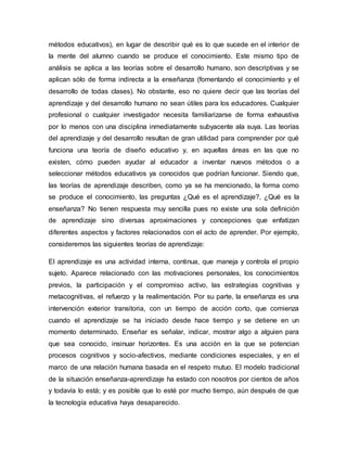 métodos educativos), en lugar de describir qué es lo que sucede en el interior de 
la mente del alumno cuando se produce el conocimiento. Este mismo tipo de 
análisis se aplica a las teorías sobre el desarrollo humano, son descriptivas y se 
aplican sólo de forma indirecta a la enseñanza (fomentando el conocimiento y el 
desarrollo de todas clases). No obstante, eso no quiere decir que las teorías del 
aprendizaje y del desarrollo humano no sean útiles para los educadores. Cualquier 
profesional o cualquier investigador necesita familiarizarse de forma exhaustiva 
por lo menos con una disciplina inmediatamente subyacente ala suya. Las teorías 
del aprendizaje y del desarrollo resultan de gran utilidad para comprender por qué 
funciona una teoría de diseño educativo y, en aquellas áreas en las que no 
existen, cómo pueden ayudar al educador a inventar nuevos métodos o a 
seleccionar métodos educativos ya conocidos que podrían funcionar. Siendo que, 
las teorías de aprendizaje describen, como ya se ha mencionado, la forma como 
se produce el conocimiento, las preguntas ¿Qué es el aprendizaje?, ¿Qué es la 
enseñanza? No tienen respuesta muy sencilla pues no existe una sola definición 
de aprendizaje sino diversas aproximaciones y concepciones que enfatizan 
diferentes aspectos y factores relacionados con el acto de aprender. Por ejemplo, 
consideremos las siguientes teorías de aprendizaje: 
El aprendizaje es una actividad interna, continua, que maneja y controla el propio 
sujeto. Aparece relacionado con las motivaciones personales, los conocimientos 
previos, la participación y el compromiso activo, las estrategias cognitivas y 
metacognitivas, el refuerzo y la realimentación. Por su parte, la enseñanza es una 
intervención exterior transitoria, con un tiempo de acción corto, que comienza 
cuando el aprendizaje se ha iniciado desde hace tiempo y se detiene en un 
momento determinado. Enseñar es señalar, indicar, mostrar algo a alguien para 
que sea conocido, insinuar horizontes. Es una acción en la que se potencian 
procesos cognitivos y socio-afectivos, mediante condiciones especiales, y en el 
marco de una relación humana basada en el respeto mutuo. El modelo tradicional 
de la situación enseñanza-aprendizaje ha estado con nosotros por cientos de años 
y todavía lo está; y es posible que lo esté por mucho tiempo, aún después de que 
la tecnología educativa haya desaparecido. 
 