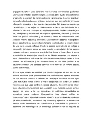 El papel del profesor ya no sería tanto “enseñar” unos conocimientos que tendrán 
una vigencia limitada y estarán siempre accesibles, como ayudar a los estudiantes 
a “aprender a aprender” de manera autónoma y promover su desarrollo cognitivo y 
personal mediante actividades críticas y aplicativas que, aprovechando la inmensa 
información disponible y las potentes herramientas TIC, tengan en cuenta sus 
características y les exijan un procesamiento activo e interdisciplinario de la 
información para que construyan su propio conocimiento. El alumno debe llegar a 
ser, protagonista y responsable de su propio aprendizaje, autónomo y capaz de 
tomar sus propias decisiones y de someter a crítica los conocimientos como 
verdades relativas sociales y temporales. Es así como los docentes investigadores 
dirigen actualmente su atención hacia la teoría constructivista y la implementación 
de una nueva escuela reflexiva. Desde la postura constructivista se rechaza la 
concepción del alumno como un mero receptor o reproductor de los saberes 
culturales, así como tampoco se acepta la idea de que el desarrollo es la simple 
acumulación de aprendizajes específicos. La filosofía educativa que subyace a 
estos planteamientos indica que la institución educativa debe promover el doble 
proceso de socialización y de individualización, la cual debe permitir a los 
educandos construir una identidad personal en el marco de un contexto social y 
cultural determinado. 
Aunque sigue siendo una realidad que todavía trabajamos en una escuela de 
enfoque tradicional y que probablemente esta situación durará algunos años más, 
los que estamos cursando la Maestría en Tecnología Educativa en esta digna 
Casa de Estudios hemos asumido el reto de adaptarnos a los cambios, de cambiar 
nosotros para que luego cambie el proceso educativo, de asumir nuevos roles y 
crear situaciones instruccionales que conduzcan a que nuestros alumnos también 
asuman los suyos y tal vez convertirnos en auténticas comunidades de 
aprendizaje cuyos resultados (desconocidos hasta ahora) podrían ser 
“asombrosos” como alternativa a nuestra situación actual en donde los resultados 
(no siempre favorables) nos resultas muy familiares y repetitivos. La existencia de 
medios como instrumentos de comunicación e intercambio no garantiza ni 
determina una metodología ni un aprendizaje concreto ya que se requiere del 
 