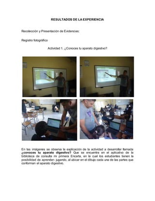 RESULTADOS DE LA EXPERIENCIA 
Recolección y Presentación de Evidencias: 
Registro fotográfico 
Actividad 1. ¿Conoces tu aparato digestivo? 
En las imágenes se observa la explicación de la actividad a desarrollar llamada 
¿conoces tu aparato digestivo? Que se encuentra en el aplicativo de la 
biblioteca de consulta mi primera Encarta, en la cual los estudiantes tienen la 
posibilidad de aprender- jugando, al ubicar en el dibujo cada una de las partes que 
conforman el aparato digestivo. 
 