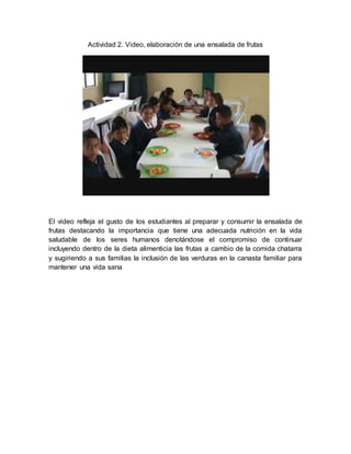 Actividad 2. Video, elaboración de una ensalada de frutas 
El video refleja el gusto de los estudiantes al preparar y consumir la ensalada de 
frutas destacando la importancia que tiene una adecuada nutrición en la vida 
saludable de los seres humanos denotándose el compromiso de continuar 
incluyendo dentro de la dieta alimenticia las frutas a cambio de la comida chatarra 
y sugiriendo a sus familias la inclusión de las verduras en la canasta familiar para 
mantener una vida sana 
 