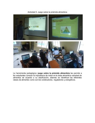 Actividad 3. Juego sobre la pirámide alimenticia 
La herramienta pedagógica: juego sobre la pirámide alimenticia les permite a 
los estudiantes conocer la importancia de incluir en la dieta alimenticia variedad de 
alimentos de acuerdo a su clasificación, además se identifican las diferentes 
clases de alimentos como son los constructores, reguladores y energéticos. 
 
