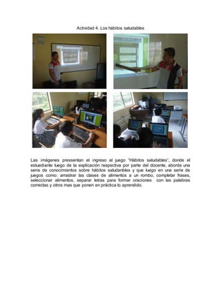 Actividad 4. Los hábitos saludables 
Las imágenes pressentan el ingreso al juego “Hábitos saludables”, donde el 
estuediante luego de la explicación respectiva por parte del docente, aborda una 
serie de conocimientos sobre hábitos saludanbles y que luego en una serie de 
juegos como: arrastrar las clases de alimentos a un rombo, completar frases, 
seleccionar alimentos, separar letras para formar oraciones con las palabras 
correctas y otros mas que ponen en práctica lo aprendido. 
 