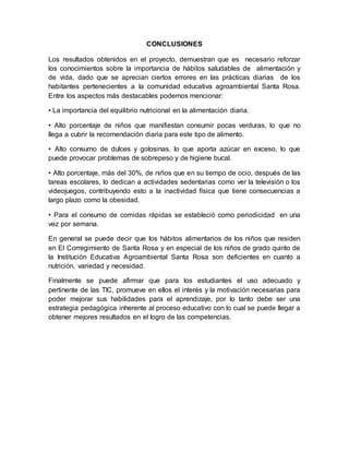 CONCLUSIONES 
Los resultados obtenidos en el proyecto, demuestran que es necesario reforzar 
los conocimientos sobre la importancia de hábitos saludables de alimentación y 
de vida, dado que se aprecian ciertos errores en las prácticas diarias de los 
habitantes pertenecientes a la comunidad educativa agroambiental Santa Rosa. 
Entre los aspectos más destacables podemos mencionar: 
• La importancia del equilibrio nutricional en la alimentación diaria. 
• Alto porcentaje de niños que manifiestan consumir pocas verduras, lo que no 
llega a cubrir la recomendación diaria para este tipo de alimento. 
• Alto consumo de dulces y golosinas, lo que aporta azúcar en exceso, lo que 
puede provocar problemas de sobrepeso y de higiene bucal. 
• Alto porcentaje, más del 30%, de niños que en su tiempo de ocio, después de las 
tareas escolares, lo dedican a actividades sedentarias como ver la televisión o los 
videojuegos, contribuyendo esto a la inactividad física que tiene consecuencias a 
largo plazo como la obesidad. 
• Para el consumo de comidas rápidas se estableció como periodicidad en una 
vez por semana. 
En general se puede decir que los hábitos alimentarios de los niños que residen 
en El Corregimiento de Santa Rosa y en especial de los niños de grado quinto de 
la Institución Educativa Agroambiental Santa Rosa son deficientes en cuanto a 
nutrición, variedad y necesidad. 
Finalmente se puede afirmar que para los estudiantes el uso adecuado y 
pertinente de las TIC, promueve en ellos el interés y la motivación necesarias para 
poder mejorar sus habilidades para el aprendizaje, por lo tanto debe ser una 
estrategia pedagógica inherente al proceso educativo con lo cual se puede llegar a 
obtener mejores resultados en el logro de las competencias. 
 