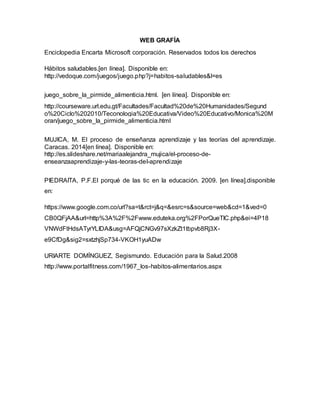 WEB GRAFÍA 
Enciclopedia Encarta Microsoft corporación. Reservados todos los derechos 
Hábitos saludables.[en línea]. Disponible en: 
http://vedoque.com/juegos/juego.php?j=habitos-saludables&l=es 
juego_sobre_la_pirmide_alimenticia.html. [en línea]. Disponible en: 
http://courseware.url.edu.gt/Facultades/Facultad%20de%20Humanidades/Segund 
o%20Ciclo%202010/Teconologia%20Educativa/Video%20Educativo/Monica%20M 
oran/juego_sobre_la_pirmide_alimenticia.html 
MUJICA, M. El proceso de enseñanza aprendizaje y las teorías del aprendizaje. 
Caracas. 2014[en línea]. Disponible en: 
http://es.slideshare.net/mariaalejandra_mujica/el-proceso-de-enseanzaaprendizaje- 
y-las-teoras-del-aprendizaje 
PIEDRAITA, P.F.El porqué de las tic en la educación. 2009. [en línea].disponible 
en: 
https://www.google.com.co/url?sa=t&rct=j&q=&esrc=s&source=web&cd=1&ved=0 
CB0QFjAA&url=http%3A%2F%2Fwww.eduteka.org%2FPorQueTIC.php&ei=4P18 
VNWdFtHdsATyrYLIDA&usg=AFQjCNGv97sXzkZt1tbpvb8Rj3X-e9CfDg& 
sig2=sxtzhjSp734-VKOH1yuADw 
URIARTE DOMÍNGUEZ, Segismundo. Educación para la Salud.2008 
http://www.portalfitness.com/1967_los-habitos-alimentarios.aspx 
