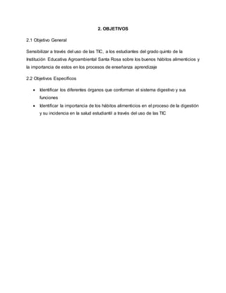 2. OBJETIVOS 
2.1 Objetivo General 
Sensibilizar a través del uso de las TIC, a los estudiantes del grado quinto de la 
Institución Educativa Agroambiental Santa Rosa sobre los buenos hábitos alimenticios y 
la importancia de estos en los procesos de enseñanza aprendizaje 
2.2 Objetivos Específicos 
 Identificar los diferentes órganos que conforman el sistema digestivo y sus 
funciones 
 Identificar la importancia de los hábitos alimenticios en el proceso de la digestión 
y su incidencia en la salud estudiantil a través del uso de las TIC 
 