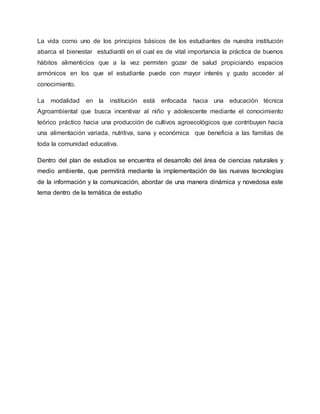 La vida como uno de los principios básicos de los estudiantes de nuestra institución 
abarca el bienestar estudiantil en el cual es de vital importancia la práctica de buenos 
hábitos alimenticios que a la vez permiten gozar de salud propiciando espacios 
armónicos en los que el estudiante puede con mayor interés y gusto acceder al 
conocimiento. 
La modalidad en la institución está enfocada hacia una educación técnica 
Agroambiental que busca incentivar al niño y adolescente mediante el conocimiento 
teórico práctico hacia una producción de cultivos agroecológicos que contribuyen hacia 
una alimentación variada, nutritiva, sana y económica que beneficia a las familias de 
toda la comunidad educativa. 
Dentro del plan de estudios se encuentra el desarrollo del área de ciencias naturales y 
medio ambiente, que permitirá mediante la implementación de las nuevas tecnologías 
de la información y la comunicación, abordar de una manera dinámica y novedosa este 
tema dentro de la temática de estudio 
 