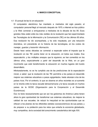4. MARCO CONCEPTUAL 
4.1 El porqué de las tic en educación 
El computador electrónico fue inventado a mediados del siglo pasado; el 
computador personal llegó al mercado después de 1975; e Internet se hizo público 
y la Web comenzó a enriquecerse a mediados de la década de los 90. Esos 
grandes hitos están entre los más visibles de la revolución que han experimentado 
las Tecnologías de la Información y la Comunicación (TIC) en los últimos 60 años. 
Esa revolución ha ido acompañada, y ha sido impulsada, por una reducción 
dramática, sin precedente en la historia de las tecnologías, en los costos de 
manejar, guardar y transmitir información. 
Desde hace varias décadas se comenzó a especular sobre el impacto que la 
revolución en las TIC podría tener en la educación, en todos sus niveles. Esa 
especulación, y los múltiples ensayos que la siguieron, se han convertido en los 
últimos años, especialmente a partir del desarrollo de la Web, en un gran 
movimiento que está transformando la educación en muchos lugares del mundo 
desarrollado. 
Infortunadamente, no se ha cumplido una de las predicciones de la especulación 
inicial, a saber: que la revolución de las TIC permitiría a los países en desarrollo 
mejorar sus sistemas educativos a pasos agigantados, hasta alcanzar a los de los 
países ricos. Por el contrario, lo que se observa en años recientes es un aumento 
en la brecha entre la típica escuela latinoamericana y la típica escuela en muchos 
países de la OCDE (Organización para la Cooperación y el Desarrollo 
Económicos) 
Eso no tiene necesariamente que ser así: los gobiernos de América Latina tienen 
ahora la gran oportunidad de transformar sus sistemas educativos; de mejorar la 
calidad de sus escuelas; de reducir la inequidad en las oportunidades que se 
ofrecen a los jóvenes de los diferentes estratos socioeconómicos de sus países; y 
de preparar a su población para los retos que entraña la economía globalizada, 
muy competitiva, de la sociedad del conocimiento característica del siglo XXI. 
 