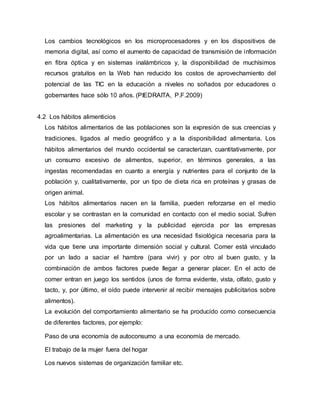 Los cambios tecnológicos en los microprocesadores y en los dispositivos de 
memoria digital, así como el aumento de capacidad de transmisión de información 
en fibra óptica y en sistemas inalámbricos y, la disponibilidad de muchísimos 
recursos gratuitos en la Web han reducido los costos de aprovechamiento del 
potencial de las TIC en la educación a niveles no soñados por educadores o 
gobernantes hace sólo 10 años. (PIEDRAITA, P.F.2009) 
4.2 Los hábitos alimenticios 
Los hábitos alimentarios de las poblaciones son la expresión de sus creencias y 
tradiciones, ligados al medio geográfico y a la disponibilidad alimentaria. Los 
hábitos alimentarios del mundo occidental se caracterizan, cuantitativamente, por 
un consumo excesivo de alimentos, superior, en términos generales, a las 
ingestas recomendadas en cuanto a energía y nutrientes para el conjunto de la 
población y, cualitativamente, por un tipo de dieta rica en proteínas y grasas de 
origen animal. 
Los hábitos alimentarios nacen en la familia, pueden reforzarse en el medio 
escolar y se contrastan en la comunidad en contacto con el medio social. Sufren 
las presiones del marketing y la publicidad ejercida por las empresas 
agroalimentarias. La alimentación es una necesidad fisiológica necesaria para la 
vida que tiene una importante dimensión social y cultural. Comer está vinculado 
por un lado a saciar el hambre (para vivir) y por otro al buen gusto, y la 
combinación de ambos factores puede llegar a generar placer. En el acto de 
comer entran en juego los sentidos (unos de forma evidente, vista, olfato, gusto y 
tacto, y, por último, el oído puede intervenir al recibir mensajes publicitarios sobre 
alimentos). 
La evolución del comportamiento alimentario se ha producido como consecuencia 
de diferentes factores, por ejemplo: 
Paso de una economía de autoconsumo a una economía de mercado. 
El trabajo de la mujer fuera del hogar 
Los nuevos sistemas de organización familiar etc. 
 