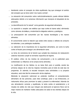 o Insistiendo sobre el concepto de dieta equilibrada, hay que conseguir el cambio 
del concepto que se tiene sobre “una buena comida”. 
o La educación del consumidor sobre nutrición/alimentación, puede reforzar hábitos 
adecuados debido a la numerosa información que incorpora el etiquetado de los 
productos. 
o La desmitificación de “lo natural” como garantía de seguridad alimentaria. 
o La oposición a aceptar una estética que vaya contra la buena salud, eliminando 
como cánones de belleza y modernidad la delgadez extrema y patológica. 
o La preocupación del consumidor por las nuevas tecnologías y los nuevos 
alimentos. 
o El conocimiento sobre la relación que existe entre exceso o defecto de consumo 
de nutrientes y sus patologías resultantes. 
o La valoración de la importancia de la seguridad alimentaria, así como la lucha 
contra el fraude para conseguir una alimentación sana. 
o La toma de conciencia de la función que cumplen las empresas de restauración 
colectiva haciendo cumplir la normativa específica de higiene. 
o El análisis crítico de los medios de comunicación y de la publicidad para 
contrarrestar su influencia en la compra de los alimentos. 
La modificación de los hábitos no es tarea fácil, pero sí posible, siendo las 
primeras etapas de la vida los mejores momentos para el éxito de este tipo de 
programas. Si además, la escuela incorpora esas actividades a su proyecto 
educativo, será más fácil la consecución de los objetivos. 
Mediante la educación nutricional se pretende modificar el comportamiento 
alimentario de las personas, pues ésta constituye, pese a sus limitaciones, un 
instrumento eficaz para promover la salud y prevenir la enfermedad. Además de 
una alimentación correcta y equilibrada, la lucha contra el sedentarismo y el 
impulso de estilos de vida que incluyan una dedicación al ejercicio físico son la 
mejor manera de mantener niveles adecuados de salud en las distintas etapas de 
la vida. 
 