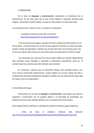c) Vamos al tren
En el área de lenguaje y comunicación, destacamos la importancia de la
lectoescritura. Es por esta razón por lo que hemos elegido la siguiente actividad para
integrar, nuevamente, nuestro objetivo, aunque en esta ocasión, en este tercer área.
La actividad se llama “Vamos al tren” y consiste en lo siguiente:
-

La profesora introducirá este URL en Internet:
http://www.juegosarcoiris.com/juegos/letras/ltren/

- Una vez dentro de la página, aparecen de forma seriada dos filas de letras. En la
fila de arriba, no encontramos con un tren de tres vagones. El primero y el último de éstos
poseen 2 letras del abecedario, mientras que el hueco del centro se encuentra vacía. Así,
el niño que rellenar dicho hueco con una de las letras que aparecerán en la fila de abajo.
- Es importante que, para que los niños puedan realizar de manera independiente
esta actividad, hayan trabajado y aprendido el abecedario previamente, pues de

lo

contrario será muy costoso para ellos entender esta actividad.
En conclusión, creemos que es importante trabajar esta actividad porque, tal y
como hemos mencionado anteriormente, nuestro objetivo es el buen manejo del ratón y
mediante esta actividad conseguimos trabajarlo a medida que van interiorizando mejor algo
tan básico como es el abecedario.

d) Actividades de lengua
Continuando con el área de lenguaje y comunicación, esta página que vamos a
presentar a continuación nos ha gustado debido a la diversidad de actividades que
podemos encontrar para distintos ámbitos, pero en especial en el de la lengua.
Para trabajar dichos contenidos, la actividad se dividirá en distintos juegos didácticos:
-

Antes

de

nada,

la

profesora

introduce

esta

dirección:

http://ntic.educacion.es/w3/eos/MaterialesEducativos/mem2009/pequetic/index.html

10	
  

 