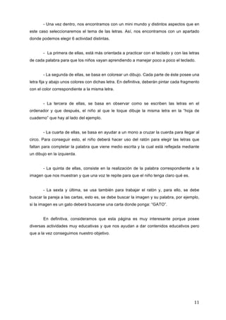 - Una vez dentro, nos encontramos con un mini mundo y distintos aspectos que en
este caso seleccionaremos el tema de las letras. Así, nos encontramos con un apartado
donde podemos elegir 6 actividad distintas.
- La primera de ellas, está más orientada a practicar con el teclado y con las letras
de cada palabra para que los niños vayan aprendiendo a manejar poco a poco el teclado.
- La segunda de ellas, se basa en colorear un dibujo. Cada parte de éste posee una
letra fija y abajo unos colores con dichas letra. En definitiva, deberán pintar cada fragmento
con el color correspondiente a la misma letra.
- La tercera de ellas, se basa en observar como se escriben las letras en el
ordenador y que después, el niño al que le toque dibuje la misma letra en la “hoja de
cuaderno” que hay al lado del ejemplo.
- La cuarta de ellas, se basa en ayudar a un mono a cruzar la cuerda para llegar al
circo. Para conseguir esto, el niño deberá hacer uso del ratón para elegir las letras que
faltan para completar la palabra que viene medio escrita y la cual está reflejada mediante
un dibujo en la izquierda.
- La quinta de ellas, consiste en la realización de la palabra correspondiente a la
imagen que nos muestran y que una voz te repite para que el niño tenga claro qué es.
- La sexta y última, se usa también para trabajar el ratón y, para ello, se debe
buscar la pareja a las cartas, esto es, se debe buscar la imagen y su palabra, por ejemplo,
si la imagen es un gato deberá buscarse una carta donde ponga: “GATO”.
En definitiva, consideramos que esta página es muy interesante porque posee
diversas actividades muy educativas y que nos ayudan a dar contenidos educativos pero
que a la vez conseguimos nuestro objetivo.

11	
  

 