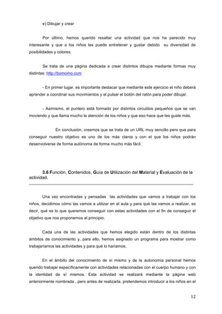 e) Dibujar y crear
Por último, hemos querido resaltar una actividad que nos ha parecido muy
interesante y que a los niños les puede entretener y gustar debido

su diversidad de

posibilidades y colores.
Se trata de una página dedicada a crear distintos dibujos mediante formas muy
distintas: http://bomomo.com
- En primer lugar, es importante destacar que mediante este ejercicio el niño deberá
aprender a coordinar sus movimientos y el pulsar el botón del ratón para poder dibujar.
- Asimismo, el puntero está formado por distintos circulitos pequeños que se van
moviendo y que llama mucho la atención de los niños y que eso hace que les guste más.
En conclusión, creemos que se trata de un URL muy sencillo pero que para
conseguir nuestro objetivo es uno de los más claros y con el que los niños podrán
desenvolverse de forma autónoma de forma mucho más fácil.

3.6 Función, Contenidos, Guía de Utilización del Material y Evaluación de la
actividad.
________________________________________________________________________
Una vez encontradas y pensadas las actividades que vamos a trabajar con los
niños, decidimos cómo las vamos a utilizar en el aula y para qué las vamos a realizar, es
decir, qué es lo que queremos conseguir con estas actividades con el fin de conseguir el
objetivo que nos proponemos al principio.
Cada una de las actividades que hemos elegido están dentro de los distintas
ámbitos de conocimiento y, para ello, hemos asignado un programa para mostrar como
trabajaríamos las actividades y para qué lo haríamos.
En el ámbito del conocimiento de sí mismo y de la autonomía personal hemos
querido trabajar específicamente con actividades relacionadas con el cuerpo humano y con
la identidad de sí mismos. Esta actividad se realizará mediante la página web
anteriormente nombrada , pero antes de realizarla, pretendemos introducir a los niños en el

12	
  

 
