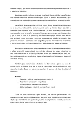 tema del cuerpo y que tengan unos conocimientos previos antes de ponerse a interactuar y
a jugar con el ordenador.
Los juegos podrán realizarse en grupo, pero habrá alguna actividad específica que
nos interesa trabajar de manera individual para seguir su proceso de desarrollo y que
muestren que han logrado las competencias y objetivos que queríamos conseguir con ello.
La siguiente actividad en relación con el medio, será la anteriormente mencionada
de la excursión. Está actividad se hará durante varios y distintos días y acudirán a
diferentes sitios asignados en el calendario escolar. Los sitios están elegidos de manera
que se puedan observar en ellos las características que queremos que los niños aprendan
y que la clase se base en el aprendizaje del entorno en el propio entorno. Para realizar
esta actividad iremos en grupos y con dos profesoras que guiarán la excursión. Las
profesoras ayudarán a los niños a sacar fotografías y de esta manera también aprenderán
a usar la cámara, dato importante para introducir a los niños en las nuevas tecnologías.
En cuanto al tercer y último ámbito después de trabajar la lecto-escritura pasaremos
a utilizar lo conocido para practicarlo por medio del ordenador con juegos educativos, en
este caso el de un tren en el que hay que poner la letra que falta en el hueco. Para ello,
han tenido que tener un conocimiento previo del abecedario, así conseguirán superar el
ámbito del lenguaje.
También, para realizar estas actividades nos disponemos a poner una serie de
normas o guía de material en el que se explican cómo deben utilizar el material, en este
caso el ordenador. Estas son las normas que han de cumplir a la hora de utilizar el
ordenador:
Normas:
•

Respetar y cuidar el material (ordenador, ratón…)

•

Respetar los turnos de los compañeros

•

No jugar de mala manera con el ordenador

•

Utilizarlo sólo para trabajar lo que la profesora manda

Junto con estas actividades y para finalizar,

se realizará posteriormente una

evaluación de cada alumno y de esta manera podremos saber quiénes han podido lograr el
objetivo que marcábamos principalmente y quiénes tienen problemas para ello, de manera
que podamos ayudar a estos últimos con más hincapié.

13	
  

 