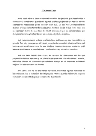1. INTRODUCCIÓN

Para poder llevar a cabo un correcto desarrollo del proyecto que presentamos a
continuación, hemos tenido que realizar algunos aprendizajes previos que nos han llevado
a conocer las necesidades que se observan en un aula. De este modo, hemos realizado
diversas averiguaciones formándonos esquemas mentales acerca de que poder hacer con
un ordenador dentro de una clase de infantil, empezando por las características que
demuestra la misma y finalizando con las posibles actividades a realizar.
Así, nuestro proyecto se basa en el estudio de qué hacer con este nuevo objeto en
un aula. Por ello, comenzamos el trabajo presentando un análisis situacional tanto del
centro y entorno del mismo como del aula en el que nos encontraríamos, mostrando en él
las características que la escuela posee y que los alumnos y sus padres muestran.
Por otro lado, hemos seleccionado los ámbitos de conocimiento con los que
juzgaremos nuestros ejercicios y los objetivos que para ellos nos marcaremos. Además,
marcamos también los contenidos que queremos trabajar en las diferentes actividades
elegidas y la descripción de las mismas.
Por último, pero no por ello menos importante, mostramos algunos materiales de
los empleados para la realización de este proyecto y hemos querido mostrar una pequeña
evaluación acerca del trabajo que hemos hecho durante este.

3	
  

 