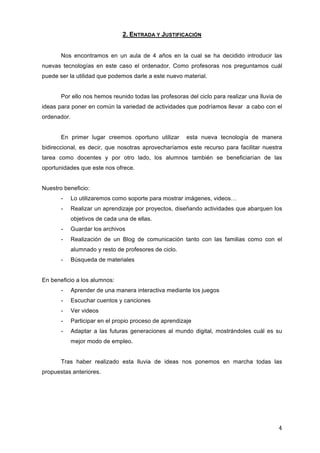 2. ENTRADA Y JUSTIFICACIÓN
Nos encontramos en un aula de 4 años en la cual se ha decidido introducir las
nuevas tecnologías en este caso el ordenador. Como profesoras nos preguntamos cuál
puede ser la utilidad que podemos darle a este nuevo material.
Por ello nos hemos reunido todas las profesoras del ciclo para realizar una lluvia de
ideas para poner en común la variedad de actividades que podríamos llevar a cabo con el
ordenador.
En primer lugar creemos oportuno utilizar

esta nueva tecnología de manera

bidireccional, es decir, que nosotras aprovecharíamos este recurso para facilitar nuestra
tarea como docentes y por otro lado, los alumnos también se beneficiarían de las
oportunidades que este nos ofrece.
Nuestro beneficio:
-

Lo utilizaremos como soporte para mostrar imágenes, videos…

-

Realizar un aprendizaje por proyectos, diseñando actividades que abarquen los
objetivos de cada una de ellas.

-

Guardar los archivos

-

Realización de un Blog de comunicación tanto con las familias como con el
alumnado y resto de profesores de ciclo.

-

Búsqueda de materiales

En beneficio a los alumnos:
-

Aprender de una manera interactiva mediante los juegos

-

Escuchar cuentos y canciones

-

Ver videos

-

Participar en el propio proceso de aprendizaje

-

Adaptar a las futuras generaciones al mundo digital, mostrándoles cuál es su
mejor modo de empleo.

Tras haber realizado esta lluvia de ideas nos ponemos en marcha todas las
propuestas anteriores.

4	
  

 