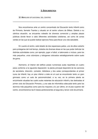 3. GUÍA DIDÁCTICA
3.1 ANÁLISIS SITUACIONAL DEL CENTRO
____________________________________________________________
Nos encontramos ante un centro concentrado de Educación tanto Infantil como
de Primaria, llamado Txantxo y situado en el centro urbano de Bilbao. Debido a su
céntrica situación, se encuentra rodeado de diversos comercios y amplias plazas
públicas donde llevar a cabo diferentes actividades cotidianas, así como de zonas
verdes en las que se puede realizar ejercicio físico para llevar una vida saludable.
En cuanto al centro, está dotado de dos espaciosos patios, uno de ellos cubierto
para protegerse del mal tiempo, dotados de diversas áreas en las que poder disfrutar de
distintas actividades como, por ejemplo, jugar a futbol, a baloncesto o incluso, para los
más pequeños, unos columpios y toboganes colocados estratégicamente sobre suelo
de goma.
Asimismo, el interior del edificio posee numerosas aulas repartidas en cuatro
pisos conforme a la siguiente disposición: la planta principal dispondrá de los servicios
de secretaria, dirección, comedor, biblioteca y dos aulas correspondientes al primer
curso de Infantil; hay un piso inferior a éste en el cual se encontrarán tanto un gran
gimnasio como un aula de psicomotricidad; a su vez, en la primera planta se
encontrarán situadas las cuatro aulas restantes de educación infantil y las dedicadas al
primer ciclo de Educación Primaria, y una sala de informática adecuada tanto para los
alumnos más pequeños como para los mayores y la: por último, en el piso superior del
centro, encontraremos las 8 clases pertenecientes al segunda y tercer ciclo de primaria.

5	
  

 