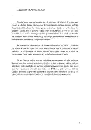 3.2 ANÁLISIS SITUACIONAL DEL AULA
_____________________________________________________________

Nuestra clase está conformada por 18 alumnos, 10 chicas y 8 chicos, que
rondan la edad de 4 años. Además, uno de los integrantes del aula tiene un perfil de
Necesidades Educativas Especiales, ya que está diagnosticado con el trastorno del
Espectro Autista. Por lo general, todos están acostumbrado a vivir en una casa
rodeados de las nuevas tecnologías puesto que el nivel socio-económico y cultural de
los padres es medio tirando hacia alto, y los trabajos predominantes entre ellos son el
de comerciante, empresarial y negocios autónomos.
En referencia a los profesores, el aula se conforma con una tutora, 1 profesora
de música y otra de inglés, así como una profesora para la Educación Especial.
Asimismo, la coordinadora de Infantil también forma parte activa en la toma de
decisiones en lo que a este aula respecta y en su funcionamiento día a día.
Si nos fijamos en los recursos materiales que componen el aula, podemos
observar que ésta contiene una pizarra digital en la que se pueden realizar distintas
actividades en las que todos los alumnos participen activamente; un casette para poder
escuchar música; una televisión conectada a un DVD para poder visionar distintos
videos o películas; un proyector que también se usará como pantalla de vídeos; y por
último, el ordenador recién incorporado al aula con el que estamos trabajando.

6	
  

 
