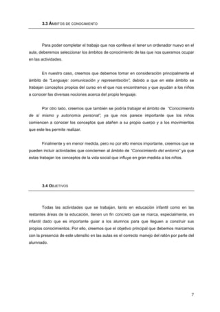3.3 ÁMBITOS DE CONOCIMIENTO

Para poder completar el trabajo que nos conlleva el tener un ordenador nuevo en el
aula, deberemos seleccionar los ámbitos de conocimiento de las que nos queramos ocupar
en las actividades.
En nuestro caso, creemos que debemos tomar en consideración principalmente el
ámbito de “Lenguaje: comunicación y representación”, debido a que en este ámbito se
trabajan conceptos propios del curso en el que nos encontramos y que ayudan a los niños
a conocer las diversas nociones acerca del propio lenguaje.
Por otro lado, creemos que también se podría trabajar el ámbito de “Conocimiento
de sí mismo y autonomía personal”, ya que nos parece importante que los niños
comiencen a conocer los conceptos que atañen a su propio cuerpo y a los movimientos
que este les permite realizar.
Finalmente y en menor medida, pero no por ello menos importante, creemos que se
pueden incluir actividades que conciernen al ámbito de “Conocimiento del entorno” ya que
estas trabajan los conceptos de la vida social que influye en gran medida a los niños.

3.4 OBJETIVOS

Todas las actividades que se trabajan, tanto en educación infantil como en las
restantes áreas de la educación, tienen un fin concreto que se marca, especialmente, en
infantil dado que es importante guiar a los alumnos para que lleguen a construir sus
propios conocimientos. Por ello, creemos que el objetivo principal que debemos marcarnos
con la presencia de este utensilio en las aulas es el correcto manejo del ratón por parte del
alumnado.

7	
  

 