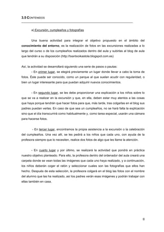 3.5 CONTENIDOS
__________________________________________________________________
a) Excursión, cumpleaños y fotografías
Una buena actividad para integrar el objetivo propuesto en el ámbito del
conocimiento del entorno, es la realización de fotos en las excursiones realizadas a lo
largo del curso o de los cumpleaños realizados dentro del aula y subirlas al blog de aula
que tendrán a su disposición (http://txantxoikastola.blogspot.com.es)
Así, la actividad se desarrollará siguiendo una serie de pasos o pautas:
- En primer lugar, se elegirá previamente un lugar donde llevar a cabo la toma de
fotos. Éste puede ser conocido, como un parque al que suelan acudir con regularidad, o
bien un lugar interesante para que puedan adquirir nuevos conocimientos.
- En segundo lugar, se les debe proporcionar una explicación a los niños sobre lo
que se va a realizar en la excursión y que, en ella, deben estar muy atentos a las cosas
que haya porque tendrán que hacer fotos para que, más tarde, tras colgarlas en el blog sus
padres puedan verlas. En caso de que sea un cumpleaños, no se hará falta la explicación
sino que el día transcurrirá como habitualmente y, como tarea especial, usarán una cámara
para hacerse fotos.
- En tercer lugar, encontramos la propia asistencia a la excursión o la celebración
del cumpleaños. Una vez allí, se les pedirá a los niños que cada uno, con ayuda de la
profesora siempre que lo necesiten, realice dos fotos de algo que les llame la atención.
- En cuarto lugar y por último, se realizará la actividad que pondrá en práctica
nuestro objetivo planteado. Para ello, la profesora dentro del ordenador del aula creará una
carpeta donde se vean todas las imágenes que cada uno haya realizado, y a continuación,
los niños deberán coger el ratón y seleccionar cuales son las fotografías que ellos han
hecho. Después de esta selección, la profesora colgará en el blog las fotos con el nombre
del alumno que las ha realizado, así los padres verán esas imágenes y podrán trabajar con
ellas también en casa.

8	
  

 