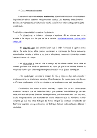 b) Conoce el cuerpo humano
En el ámbito de conocimiento de sí mismo, nos encontramos con una infinidad de
propuestas en las que podemos integrar nuestro objetivo. Una de ellas y a la cual hemos
denominado “Conoce el cuerpo humano” nos ha parecido muy interesante para trabajarla
en este aula.
En definitiva, esta actividad consiste en lo siguiente:
- En primer lugar, la profesora introduce el siguiente URL en Internet para poder
acceder a la página con la que se va a trabajar: http://www.vedoque.com/juegos/elcuerpo.swf

- En segundo lugar, será el niño quien coja el ratón y empiece a jugar en dicha
página. De esta forma, ellos mismos comienzan a manejarse de forma autónoma,
aprendiendo a manejar el ratón a la vez que va adquiriendo nuevos conocimientos, en este
caso sobre su propio cuerpo
- En tercer lugar y una vez que el niño ya se encuentra inmerso en la tarea, lo
primero que tiene que hacer es seleccionar su sexo, ya que en la pantalla aparece la
imagen de un niño y de una niña para elegir aquel avatar con el que se identifiquen.
- En cuarto lugar, veremos la imagen del niño o niña que han seleccionado y
simultáneamente, se empiezan a escuchar diferentes partes del cuerpo. Ante esto, llo que
el niño tiene que hacer es pinchar con el ratón la parte del cuerpo que está escuchando.
En definitiva, ésta es una actividad sencilla y completa. Por un lado, decimos que
es sencilla debido a que las partes del cuerpo que aparecen son conocidas ya para los
niños pues son las que se aprenden desde pequeños y las más habituales. Por otro lado,
es una imagen bastante fácil de analizar en cuanto a lo básico que es. Asimismo, es muy
completa ya que los niños trabajan de forma integral su identidad empezando por
discriminar su propio sexo y continuando por distinguir distintas partes del cuerpo básicas y
habituales.

9	
  

 