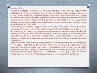 DESCRIPCIÓN:
El avance tecnológico de los últimos años del siglo XX y de lo que va del nuevo siglo ha permitido la
proliferación de recursos tecnológicos no siempre bien conocidos y muchas veces no empleados en
su mayor potencialidad. Una escuela parada en el nuevo siglo debe transformarse en un espacio
de confluencia de la nueva tecnología que propicie aprendizajes distintos empleando diversidad de
recursos que impriman al hecho educativo de vitalidad, originalidad y que a la vez permitan
disminuir considerablemente la brecha tecnológica que separa a los alumnos de menores recursos
de los beneficios de la Educación.
Nuestra propuesta parte de la integración de alumnos de distintos cursos, distintas instituciones
educativas, de diversos niveles (medio y terciario) y con diferentes posibilidades de acceso al uso
de herramientas tecnológicas. La constante entre ellos es que la mayoría no posee netbooks y que
quienes las poseen no tienen en la escuela acceso a Internet de manera continua como podría
esperarse para una mejor aplicación de conocimientos. Y otra constante es la creencia de la
mayoría en el poder de la educación como elemento de conformación de la subjetividad social
trascendente.
Atendiendo a estas características y salvaguardando a los alumnos lo más posible de la exposición
a los riesgos de seguridad que hemos visto reflejados en las lecturas que realizamos en este
curso, creemos que el recurso que mayores posibilidades puede brindar para el trabajo
colaborativo es el de la creación de un aula virtual que funcionará bajo la plataforma Edmodo:
http://www.edmodo.com/aulaprofmurua identificando a cada grupo con un nombre
característico, con propuestas de actividades a realizar con una frecuencia de quince días.
 