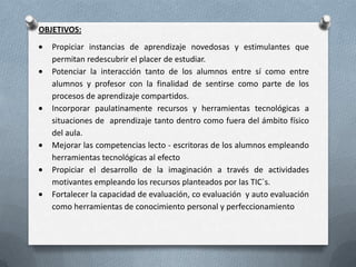 OBJETIVOS:
Propiciar instancias de aprendizaje novedosas y estimulantes que
permitan redescubrir el placer de estudiar.
Potenciar la interacción tanto de los alumnos entre sí como entre
alumnos y profesor con la finalidad de sentirse como parte de los
procesos de aprendizaje compartidos.
Incorporar paulatinamente recursos y herramientas tecnológicas a
situaciones de aprendizaje tanto dentro como fuera del ámbito físico
del aula.
Mejorar las competencias lecto - escritoras de los alumnos empleando
herramientas tecnológicas al efecto
Propiciar el desarrollo de la imaginación a través de actividades
motivantes empleando los recursos planteados por las TIC`s.
Fortalecer la capacidad de evaluación, co evaluación y auto evaluación
como herramientas de conocimiento personal y perfeccionamiento
 