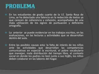  En los estudiantes de grado cuarto de la I.E. Santa Rosa de 
Lima, se ha detectado una falencia en la redacción de textos ya 
que carecen de coherencia y cohesión, acompañados de una 
mala utilización de los signos de puntuación y deficiente 
ortografía. 
 Lo anterior se puede evidenciar en los trabajos escritos, en las 
evaluaciones, en las lecturas y actividades que se desarrollan 
dentro del aula. 
 Entre las posibles causas esta: la falta de interés de los niños 
ante las actividades que desarrollan las competencias 
comunicativas en especial la escritural, el pobre vocabulario 
que manejan, mala distribución del tiempo libre, el contexto 
social en donde los padres no leen junto a sus hij@s, los niños 
deben colaborar en las labores del hogar. 
 