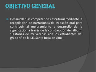  Desarrollar las competencias escritural mediante la 
recopilación de narraciones de tradición oral para 
contribuir al mejoramiento y desarrollo de la 
significación a través de la construcción del álbum: 
“Historias de mi vereda” con los estudiantes del 
grado 4° de la I.E. Santa Rosa de Lima. 
 