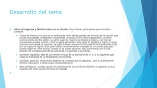 Desarrollo del tema
 Abre el programa y familiarízate con su diseño. Hay 4 áreas principales que necesitas
conocer.
 Forma de onda Activa: esta es la ventana de ritmo donde puedes ver el ritmo de la canción que
se está ejecutando y emparejar visualmente la música con el ritmo subyacente. La forma
activa consiste de dos partes. La parte superior muestra la dinámica musical. Las marcas
representan sonidos fuertes, como un golpe de tambor. Esta parte te ayudará a seguir el ritmo
principal de tu pista de mezclas. La parte inferior muestra la Grilla de Ritmo Computado (CGB,
por sus siglas en inglés). Esta parte marca uniformemente el tempo de la canción para que
puedas seguir el ritmo incluso cuando no se pueda escuchar. Esto vuelve muy útil al CGB
durante las introducciones de las canciones, los puentes y los cierres.
 Escritorio Izquierdo: esto es una versión virtual de un escritorio de un DJ a tu izquierda que
copia las funciones de un fonograma convencional.
 Escritorio Derecho: el escritorio derecho es lo mismo que el izquierdo, pero a la derecha te
permite reproducir y editar pistas simultáneamente.
 Mesa de Mezclas: puedes ajustar los volúmenes de los escritorios derecho e izquierdo y otros
aspectos del audio usando la mesa de mezclas

 