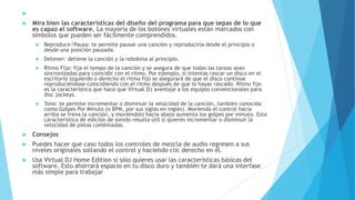 
 Mira bien las características del diseño del programa para que sepas de lo que
es capaz el software. La mayoría de los botones virtuales están marcados con
símbolos que pueden ser fácilmente comprendidos.
 Reproducir/Pausa: te permite pausar una canción y reproducirla desde el principio o
desde una posición pausada.
 Detener: detiene la canción y la rebobina al principio.
 Ritmo Fijo: fija el tempo de la canción y se asegura de que todas las tareas sean
sincronizadas para coincidir con el ritmo. Por ejemplo, si intentas rascar un disco en el
escritorio izquierdo o derecho el ritmo fijo se asegurará de que el disco continúe
reproduciéndose coincidiendo con el ritmo después de que lo hayas rascado. Ritmo fijo
es la característica que hace que Virtual DJ aventaje a los equipos convencionales para
disc jockeys.
 Tono: te permite incrementar o disminuir la velocidad de la canción, también conocida
como Golpes Por Minuto (o BPM, por sus siglas en inglés). Moviendo el control hacia
arriba se frena la canción, y moviéndolo hacia abajo aumenta los golpes por minuto. Esta
característica de edición de sonido resulta útil si quieres incrementar o disminuir la
velocidad de pistas combinadas.
 Consejos
 Puedes hacer que caso todos los controles de mezcla de audio regresen a sus
niveles originales soltando el control y haciendo clic derecho en él.
 Usa Virtual DJ Home Edition si sólo quieres usar las características básicas del
software. Esto ahorrará espacio en tu disco duro y también te dará una interfase
más simple para trabajar
 