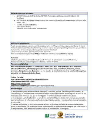 Referentes conceptuales:
GARCÍA SICILIA, J.; IBAÑEZ, ELENA Y OTROS: Psicología evolutiva y educación infantil. Ed.
Santillana.
ORTEGA RUIZ, ROSARIO: El juego infantil y la construcción social del conocimiento. Ediciones Alfar.
Sevilla 1992.
Cuento: Rosaura en bicicleta
Autor: Daniel Barbot.
Editorial: Ekare. Colecciones: Ponte Poronte

Recursos didácticos
Para la ejecución de cada una de las actividades a desarrollar en el Proyecto Explorando nuestro idioma de la sede
Primavera de Institución Educativa Monterrey, se contara con los recursos disponibles y necesarios, que permitan la
buena marcha del presente proyecto: Equipos de computo, video beam
Libros, Revistas, Cartulinas, crayones; marcadores, lápices etc.
Plan nacional de lectura y escritura, PNLE por medio de la biblioteca viajera (Biblioteca viajera )

Humanos:
Estudiantes, docentes y padres de familia de la sede Primavera de la Institución Educativa Monterrey,
Personal asociado, a la sede como persona a distintas a padres de familia.

Recursos digitales
Para llevar a cabo el proyecto se cuenta con la planta física de la sede primavera de la Institución
Educativa Monterrey, además equipos audiovisuales como DVD, video beam, televisión, videos,
proyector, Computador, etc. Que estos a su vez ayudan al fortalecimiento de la aprehensión cognitiva
y emotiva en el desarrollo de las clases.
Online: YouTube.
http://es:wikipedia.org/wiki/archivo:kitesflying.jpg
WWW.APRENDERESPAÑOL.ORG
http://www.auladiez.com
bitelia.com/2013/04/aplicaciones-para-aprender-idiomas

Metodología
El trabajo investigativo se enmarca en el paradigma cualitativo, porque La investigación cualitativa se
caracteriza por la comprensión e interpretación de los hechos o fenómenos desde el punto de vista de los
implicados en la misma, o sea, que el investigador es también parte del problema estudiado.
La investigación cualitativa también se caracteriza por la no utilización de los instrumentos estructurados
para la recolección de información, se fundamenta en la observación, y cuando se hace necesario se aplica
la entrevista.
El nivel de profundidad es descriptivo porque se limita a identificar las falencias en los estudiantes del
grado 5º relacionadas con la exploración del idioma español e implementar estrategias que contribuyan a
su mejoramiento, por4 medio del uso adecuado de las herramientas tecnológicas.

 